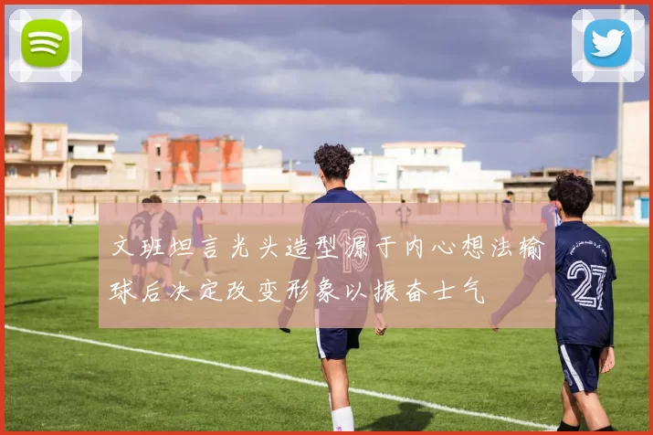 文班坦言光头造型源于内心想法输球后决定改变形象以振奋士气