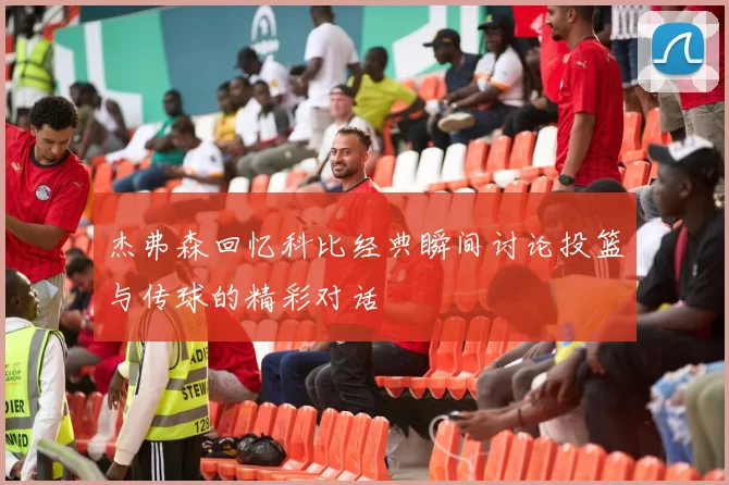 杰弗森回忆科比经典瞬间讨论投篮与传球的精彩对话