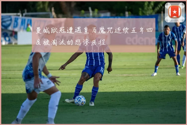 曼城欧冠遭遇皇马魔咒连续五年四度被淘汰的悲惨历程