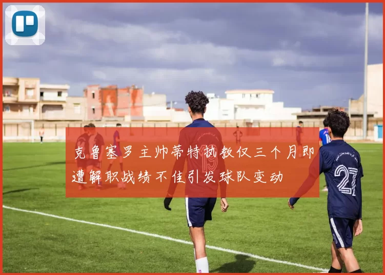 克鲁塞罗主帅蒂特执教仅三个月即遭解职战绩不佳引发球队变动