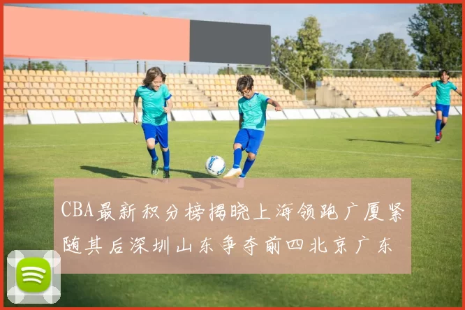 CBA最新积分榜揭晓上海领跑广厦紧随其后深圳山东争夺前四北京广东稳居前列