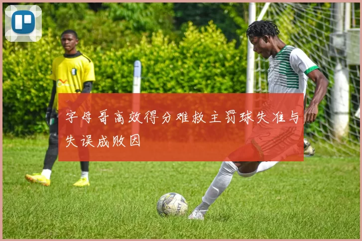 字母哥高效得分难救主罚球失准与失误成败因