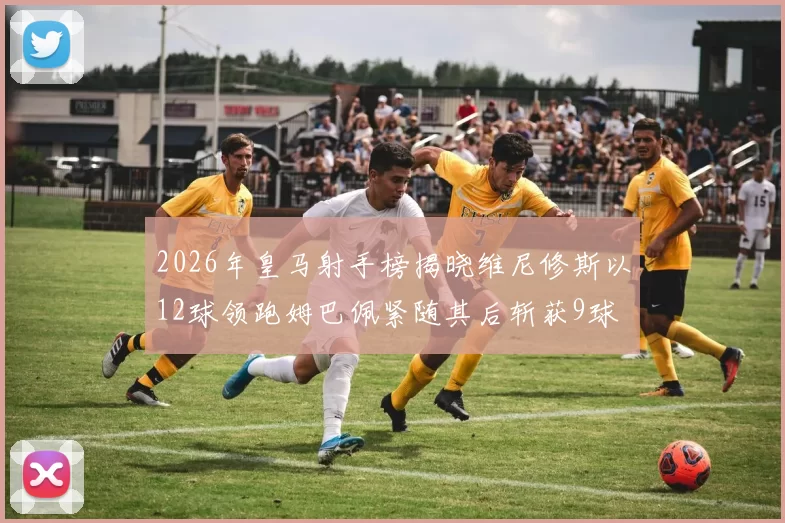 2026年皇马射手榜揭晓维尼修斯以12球领跑姆巴佩紧随其后斩获9球