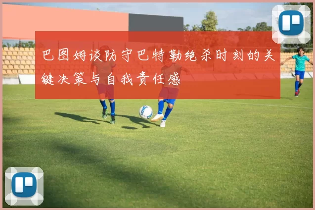 巴图姆谈防守巴特勒绝杀时刻的关键决策与自我责任感