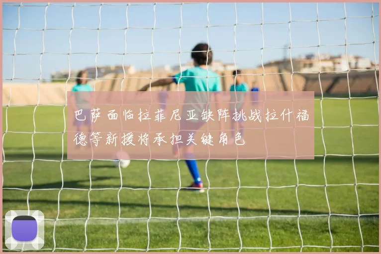 巴萨面临拉菲尼亚缺阵挑战拉什福德等新援将承担关键角色