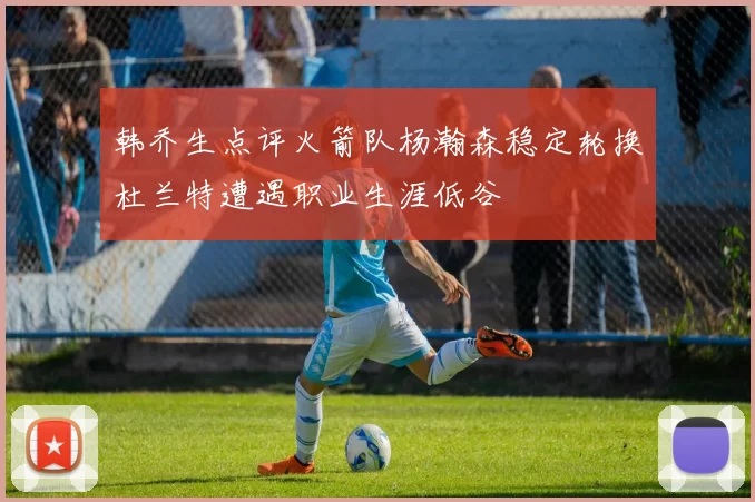 韩乔生点评火箭队杨瀚森稳定轮换杜兰特遭遇职业生涯低谷