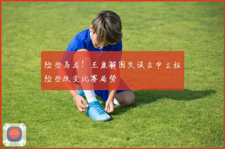 险些乌龙！王康解围失误击中立柱险些改变比赛局势
