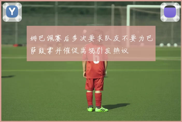 姆巴佩赛后多次要求队友不要为巴萨鼓掌并催促离场引发热议