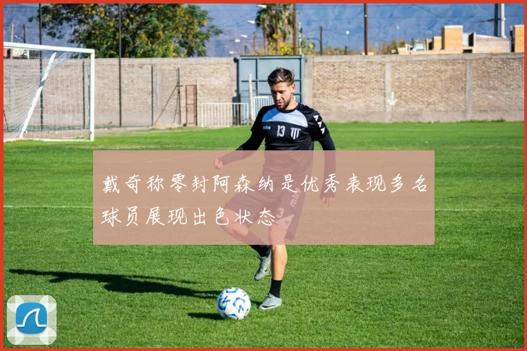 戴奇称零封阿森纳是优秀表现多名球员展现出色状态