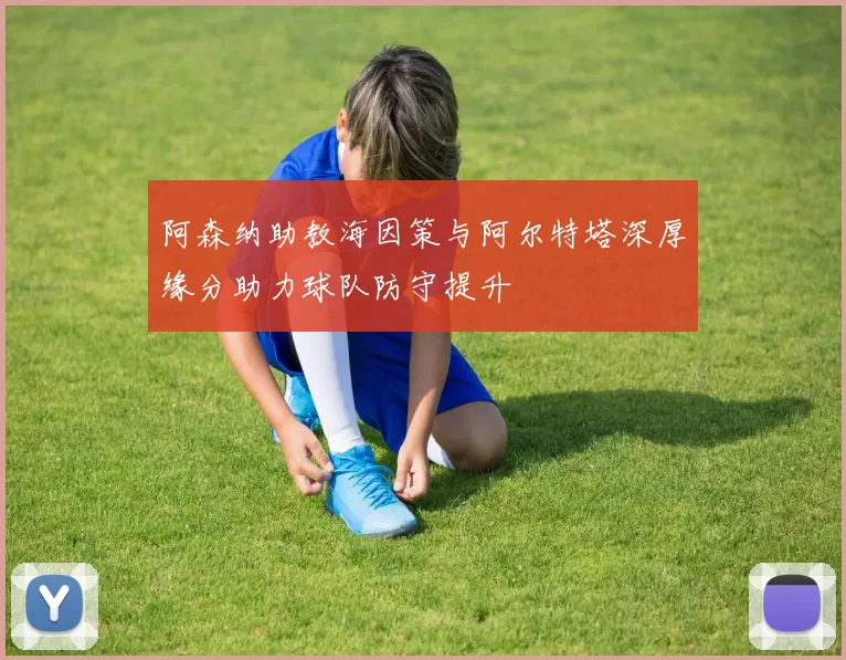 阿森纳助教海因策与阿尔特塔深厚缘分助力球队防守提升