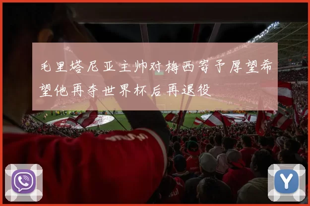 毛里塔尼亚主帅对梅西寄予厚望希望他再夺世界杯后再退役