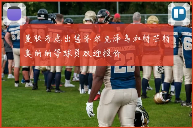 曼联考虑出售齐尔克泽乌加特芒特奥纳纳等球员欢迎报价