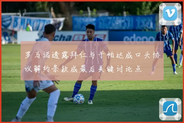 罗马诺透露拜仁与于帕达成口头协议解约条款成最后关键讨论点
