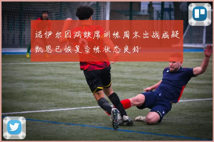 诺伊尔因病缺席训练周末出战成疑凯恩已恢复合练状态良好