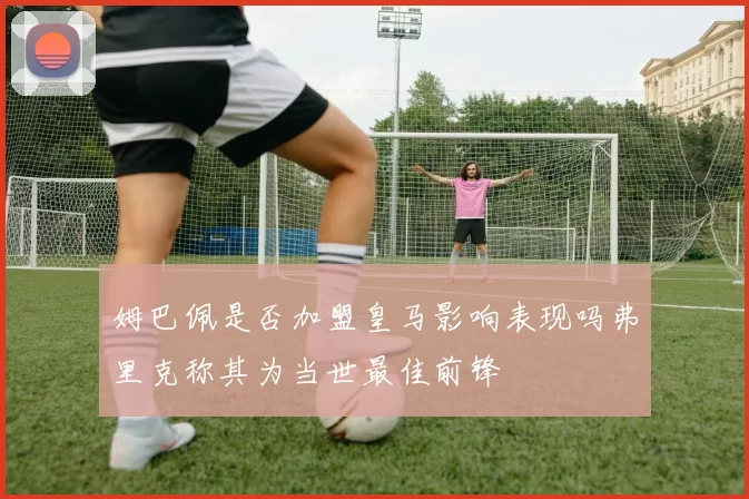 姆巴佩是否加盟皇马影响表现吗弗里克称其为当世最佳前锋